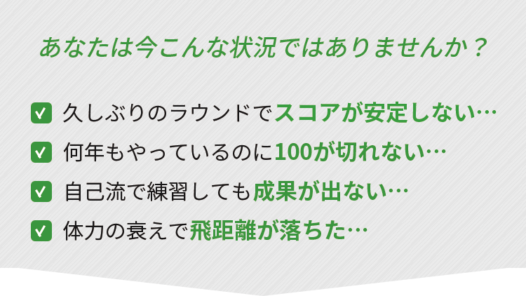 あなたは今こんな状況ではありませんか？
久しぶりのラウンドでスコアが安定しない・・・
何年もやっているのに100が切れない・・・
自己流で練習しても成果が出ない・・・
体力の衰えで飛距離が落ちた...