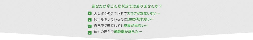 あなたは今こんな状況ではありませんか？
久しぶりのラウンドでスコアが安定しない・・・
何年もやっているのに100が切れない・・・
自己流で練習しても成果が出ない・・・
体力の衰えで飛距離が落ちた...