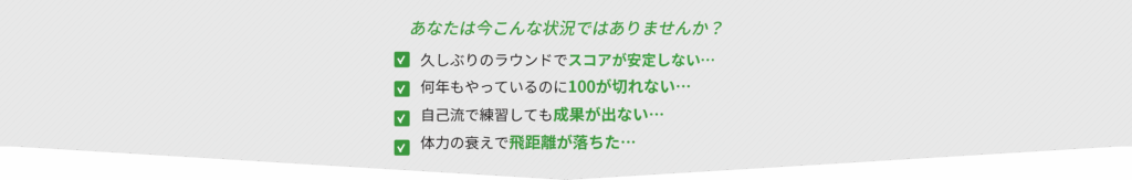 あなたは今こんな状況ではありませんか？
久しぶりのラウンドでスコアが安定しない・・・
何年もやっているのに100が切れない・・・
自己流で練習しても成果が出ない・・・
体力の衰えで飛距離が落ちた...